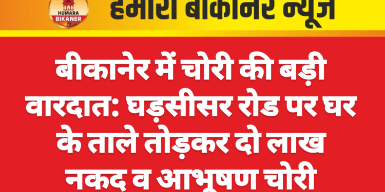 बीकानेर में चोरी की बड़ी वारदात: घड़सीसर रोड पर घर के ताले तोड़कर दो लाख नकद व आभूषण चोरी