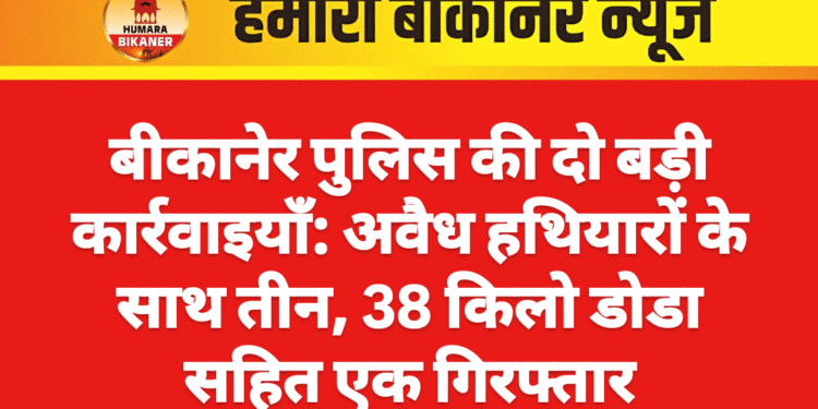 बीकानेर पुलिस की दो बड़ी कार्रवाइयाँ: अवैध हथियारों के साथ तीन, 38 किलो डोडा सहित एक गिरफ्तार