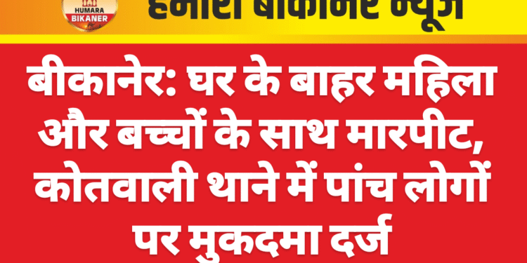 बीकानेर: घर के बाहर महिला और बच्चों के साथ मारपीट, कोतवाली थाने में पांच लोगों पर मुकदमा दर्ज