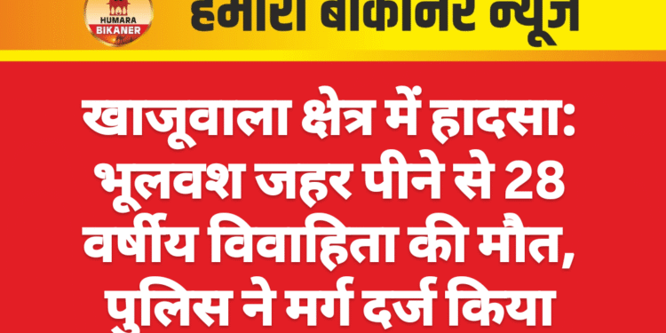 खाजूवाला क्षेत्र में हादसा: भूलवश जहर पीने से 28 वर्षीय विवाहिता की मौत, पुलिस ने मर्ग दर्ज किया