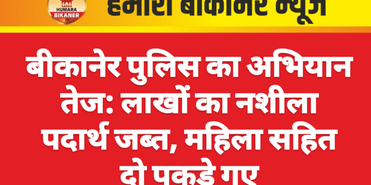 बीकानेर पुलिस का अभियान तेज: लाखों का नशीला पदार्थ जब्त, महिला सहित दो पकड़े गए
