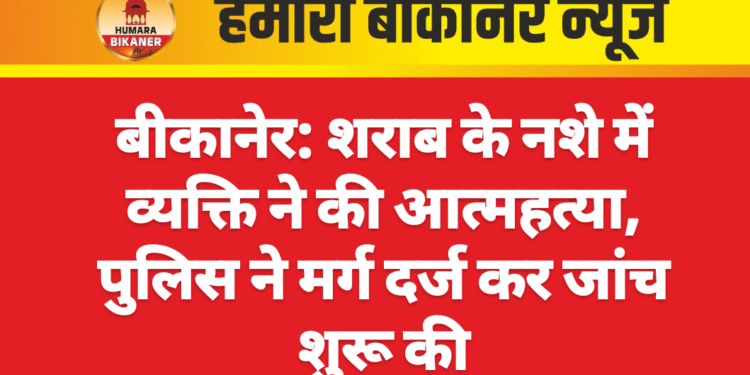 बीकानेर: शराब के नशे में व्यक्ति ने की आत्महत्या, पुलिस ने मर्ग दर्ज कर जांच शुरू की