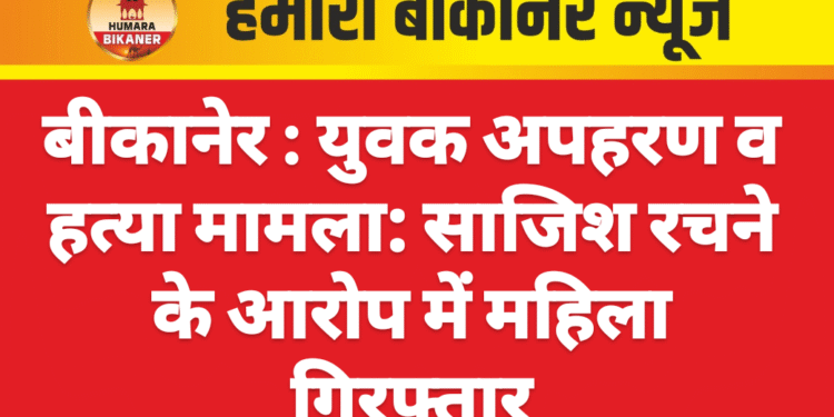 बीकानेर : युवक अपहरण व हत्या मामला: साजिश रचने के आरोप में महिला गिरफ्तार