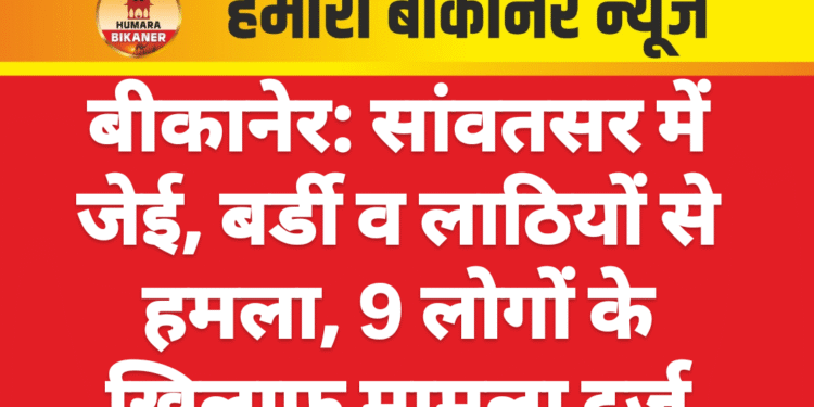 बीकानेर: सांवतसर में जेई, बर्डी व लाठियों से हमला, 9 लोगों के खिलाफ मामला दर्ज