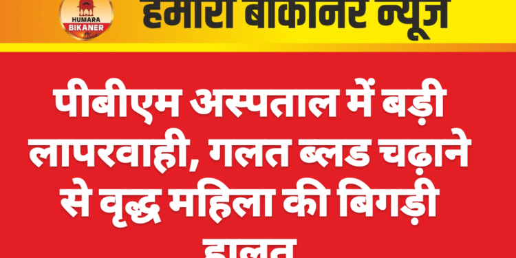 पीबीएम अस्पताल में बड़ी लापरवाही, गलत ब्लड चढ़ाने से वृद्ध महिला की बिगड़ी हालत