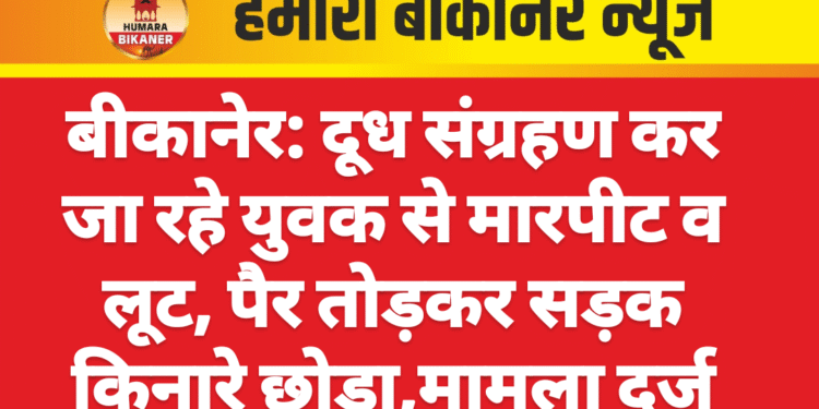 बीकानेर: दूध संग्रहण कर जा रहे युवक से मारपीट व लूट, पैर तोड़कर सड़क किनारे छोड़ा,मामला दर्ज