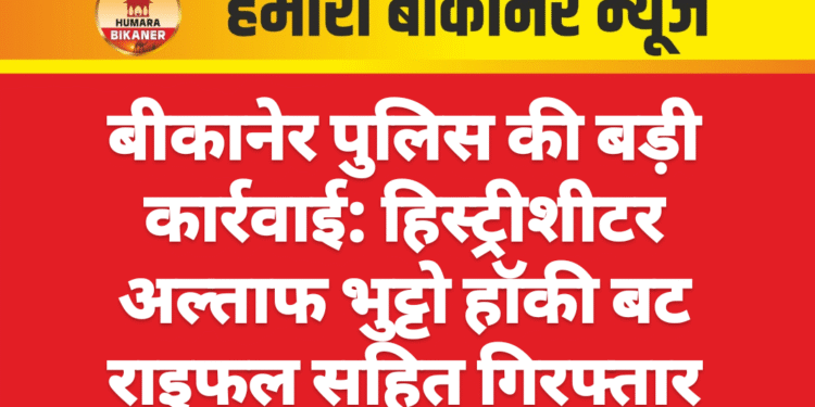 बीकानेर पुलिस की बड़ी कार्रवाई: हिस्ट्रीशीटर अल्ताफ भुट्टो हॉकी बट राइफल सहित गिरफ्तार