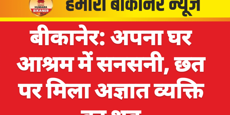 बीकानेर: अपना घर आश्रम में सनसनी, छत पर मिला अज्ञात व्यक्ति का शव