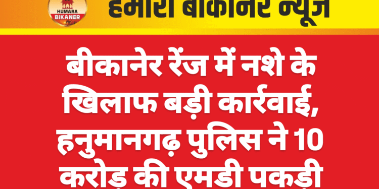 बीकानेर रेंज में नशे के खिलाफ बड़ी कार्रवाई, हनुमानगढ़ पुलिस ने 10 करोड़ की एमडी पकड़ी