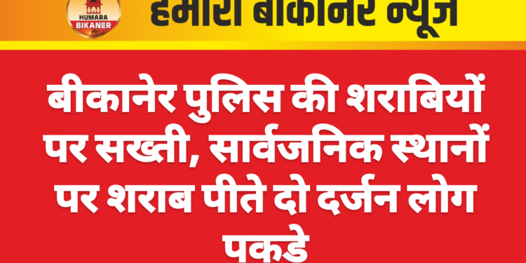 बीकानेर पुलिस की शराबियों पर सख्ती, सार्वजनिक स्थानों पर शराब पीते दो दर्जन लोग पकड़े
