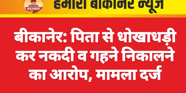 बीकानेर: पिता से धोखाधड़ी कर नकदी व गहने निकालने का आरोप, केस दर्ज