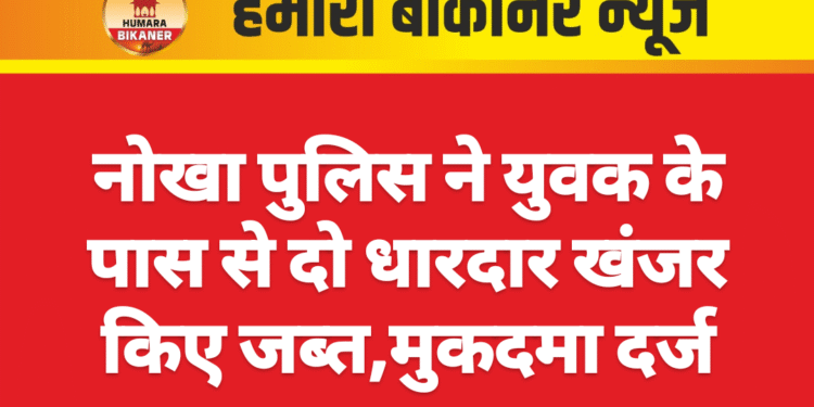 नोखा पुलिस ने युवक के पास से दो धारदार खंजर किए जब्त,मुकदमा दर्ज