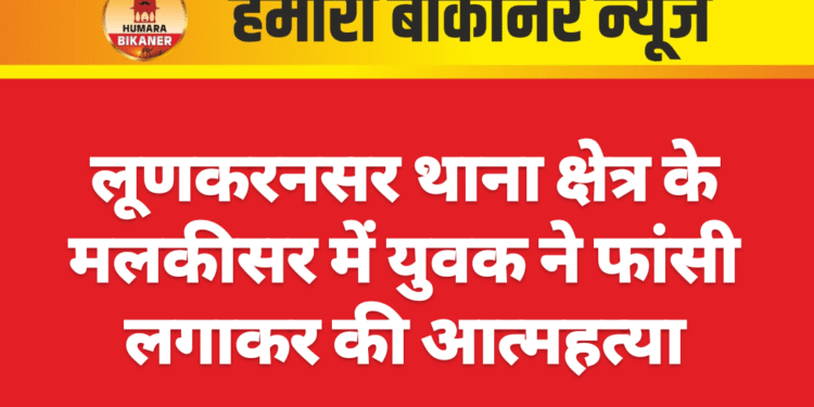 लूणकरनसर थाना क्षेत्र के मलकीसर में युवक ने फांसी लगाकर की आत्महत्या