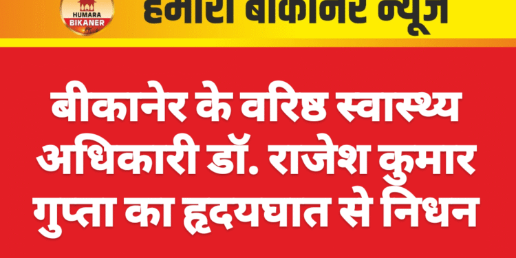 बीकानेर के वरिष्ठ स्वास्थ्य अधिकारी डॉ. राजेश कुमार गुप्ता का हृदयघात से निधन