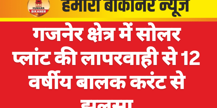 गजनेर क्षेत्र में सोलर प्लांट की लापरवाही से 12 वर्षीय बालक करंट से झुलसा
