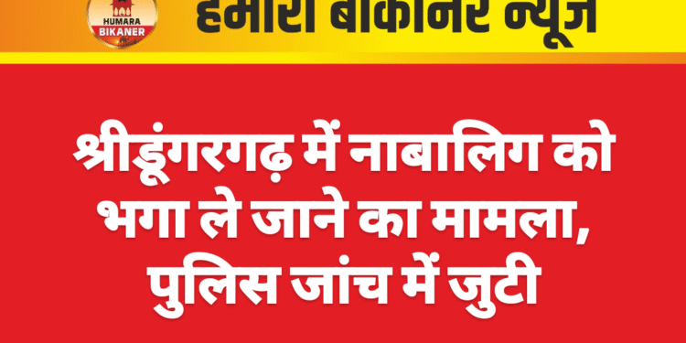 श्रीडूंगरगढ़ में नाबालिग को भगा ले जाने का मामला, पुलिस जांच में जुटी