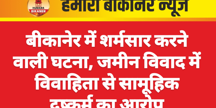 बीकानेर में शर्मसार करने वाली घटना, जमीन विवाद में विवाहिता से सामूहिक दुष्कर्म का आरोप