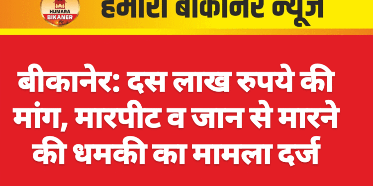 बीकानेर: दस लाख रुपये की मांग, मारपीट व जान से मारने की धमकी का मामला दर्ज