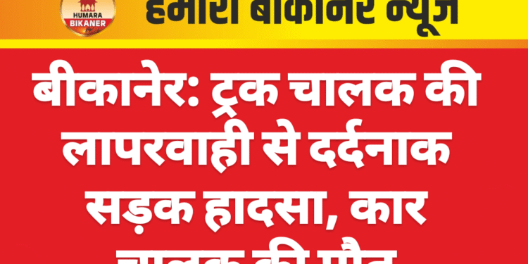 बीकानेर: ट्रक चालक की लापरवाही से दर्दनाक सड़क हादसा, कार चालक की मौत