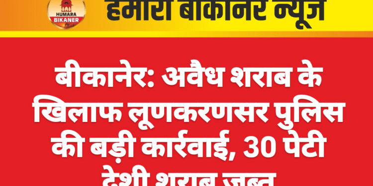 बीकानेर: अवैध शराब के खिलाफ लूणकरणसर पुलिस की बड़ी कार्रवाई, 30 पेटी देशी शराब जब्त