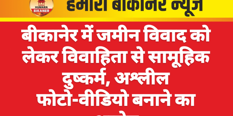 बीकानेर में जमीन विवाद को लेकर विवाहिता से सामूहिक दुष्कर्म, अश्लील फोटो-वीडियो बनाने का आरोप