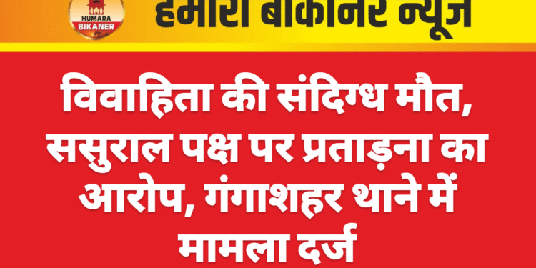 विवाहिता की संदिग्ध मौत, ससुराल पक्ष पर प्रताड़ना का आरोप, गंगाशहर थाने में मामला दर्ज