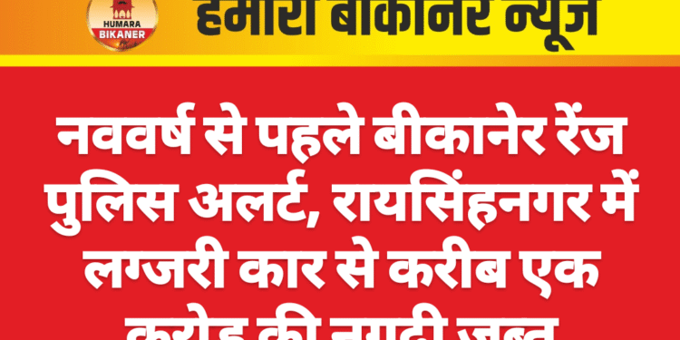 नववर्ष से पहले बीकानेर रेंज पुलिस अलर्ट, रायसिंहनगर में लग्जरी कार से करीब एक करोड़ की नगदी जब्त
