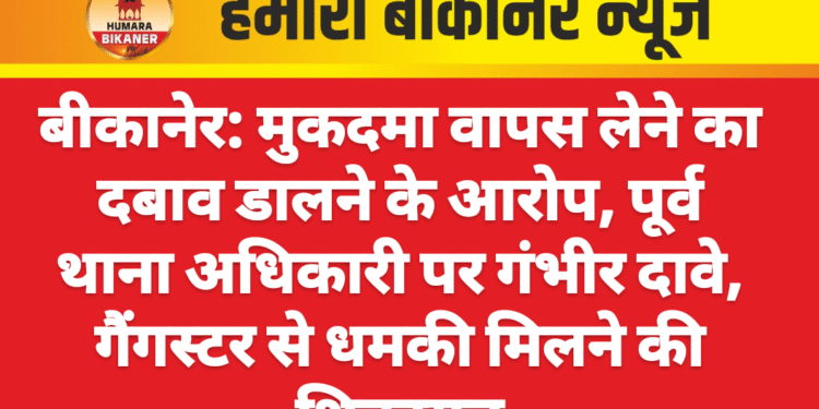 बीकानेर: मुकदमा वापस लेने का दबाव डालने के आरोप, पूर्व थाना अधिकारी पर गंभीर दावे, गैंगस्टर से धमकी मिलने की शिकायत