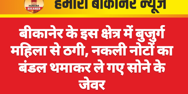 बीकानेर के इस क्षेत्र में बुजुर्ग महिला से ठगी, नकली नोटों का बंडल थमाकर ले गए सोने के जेवर