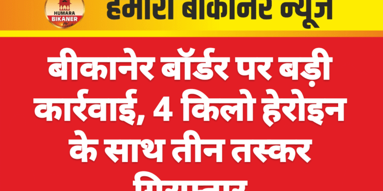 बीकानेर बॉर्डर पर बड़ी कार्रवाई, 4 किलो हेरोइन के साथ तीन तस्कर गिरफ्तार