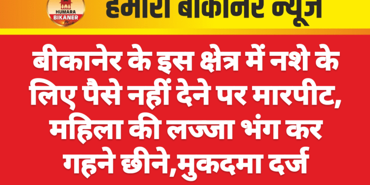बीकानेर के इस क्षेत्र में नशे के लिए पैसे नहीं देने पर मारपीट, महिला की लज्जा भंग कर गहने छीने,मुकदमा दर्ज