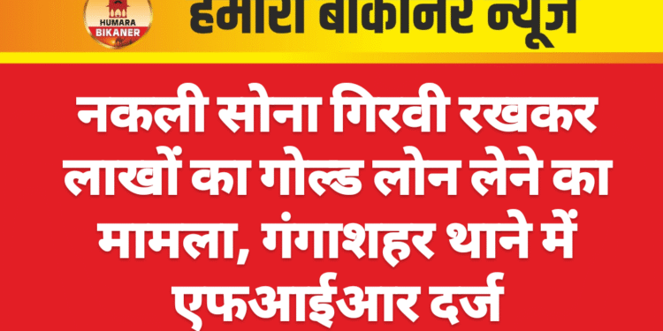 नकली सोना गिरवी रखकर लाखों का गोल्ड लोन लेने का मामला, गंगाशहर थाने में एफआईआर दर्ज
