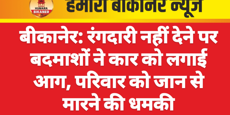 बीकानेर: रंगदारी नहीं देने पर बदमाशों ने कार को लगाई आग, परिवार को जान से मारने की धमकी