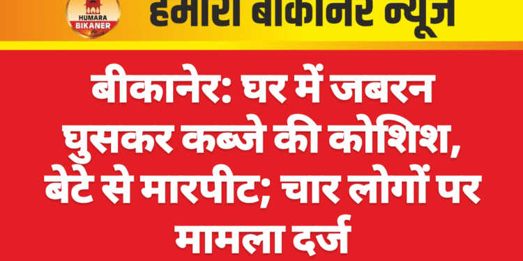 बीकानेर: घर में जबरन घुसकर कब्जे की कोशिश, बेटे से मारपीट; चार लोगों पर मामला दर्ज