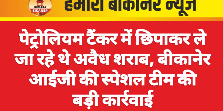 पेट्रोलियम टैंकर में छिपाकर ले जा रहे थे अवैध शराब, बीकानेर आईजी की स्पेशल टीम की बड़ी कार्रवाई