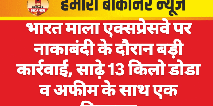 भारत माला एक्सप्रेसवे पर नाकाबंदी के दौरान बड़ी कार्रवाई, साढ़े 13 किलो डोडा व अफीम के साथ एक गिरफ्तार