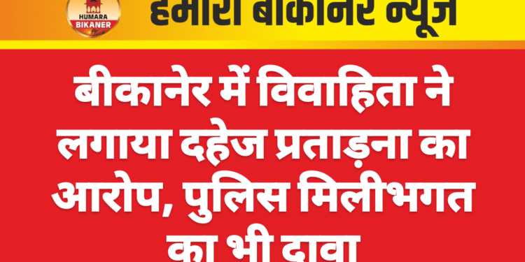 बीकानेर में विवाहिता ने लगाया दहेज प्रताड़ना का आरोप, पुलिस मिलीभगत का भी दावा