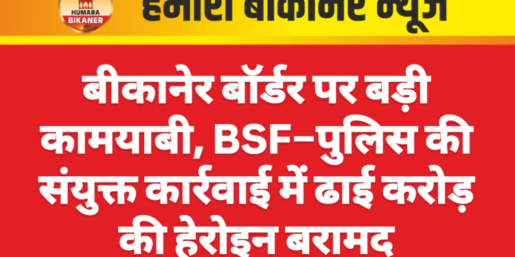 बीकानेर बॉर्डर पर बड़ी कामयाबी, BSF–पुलिस की संयुक्त कार्रवाई में ढाई करोड़ की हेरोइन बरामद
