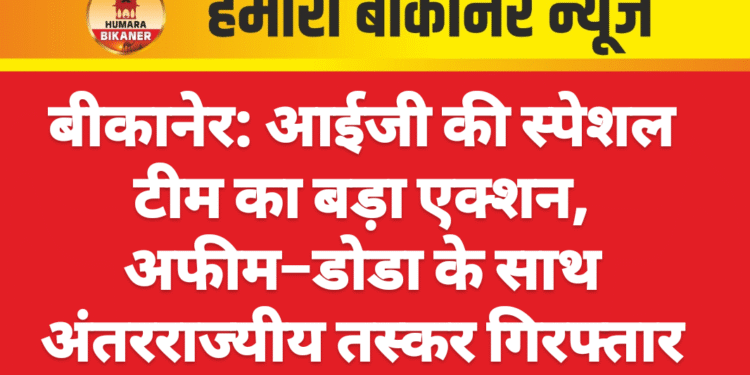 बीकानेर: आईजी की स्पेशल टीम का बड़ा एक्शन, अफीम–डोडा के साथ अंतरराज्यीय तस्कर गिरफ्तार