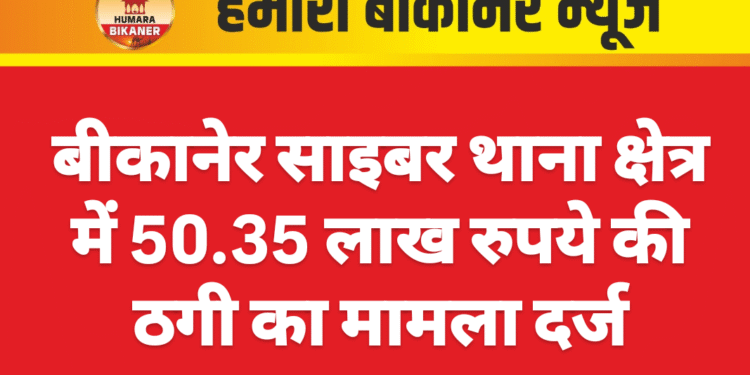 बीकानेर साइबर थाना क्षेत्र में 50.35 लाख रुपये की ठगी का मामला दर्ज