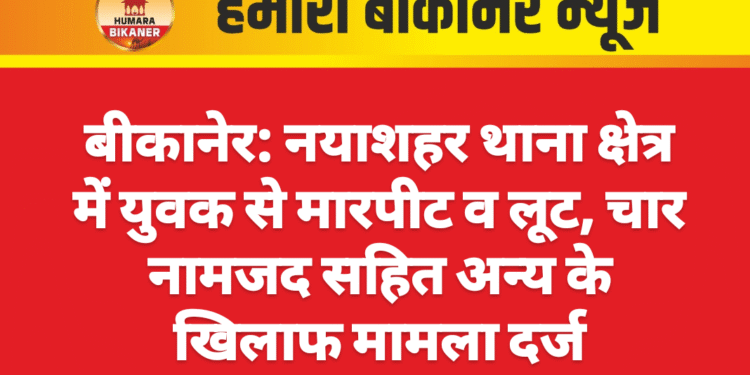 बीकानेर: नयाशहर थाना क्षेत्र में युवक से मारपीट व लूट, चार नामजद सहित अन्य के खिलाफ मामला दर्ज