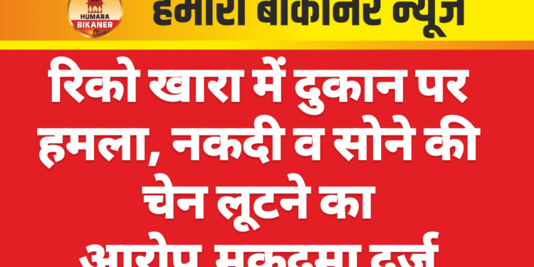 रिको खारा में दुकान पर हमला, नकदी व सोने की चेन लूटने का आरोप,मुकदमा दर्ज