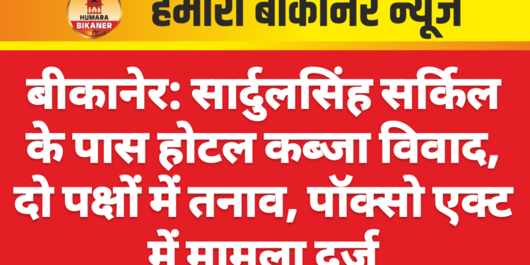 बीकानेर: सार्दुलसिंह सर्किल के पास होटल कब्जा विवाद, दो पक्षों में तनाव, पॉक्सो एक्ट में मामला दर्ज