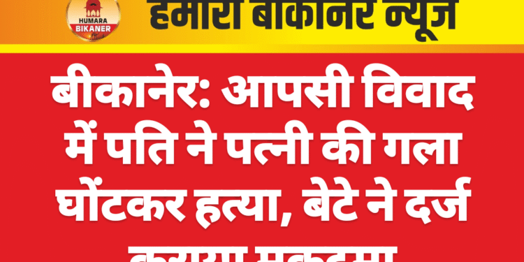 बीकानेर: आपसी विवाद में पति ने पत्नी की गला घोंटकर हत्या, बेटे ने दर्ज कराया मुकदमा