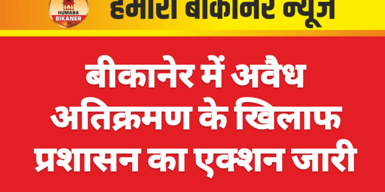 बीकानेर में अवैध अतिक्रमण के खिलाफ प्रशासन का एक्शन जारी