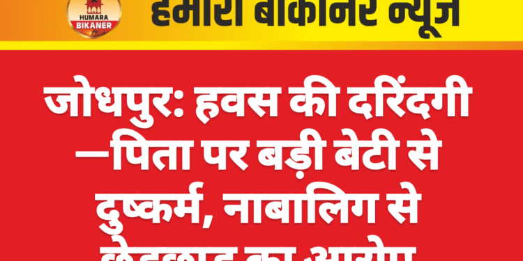 जोधपुर: हवस की दरिंदगी—पिता पर बड़ी बेटी से दुष्कर्म, नाबालिग से छेड़छाड़ का आरोप