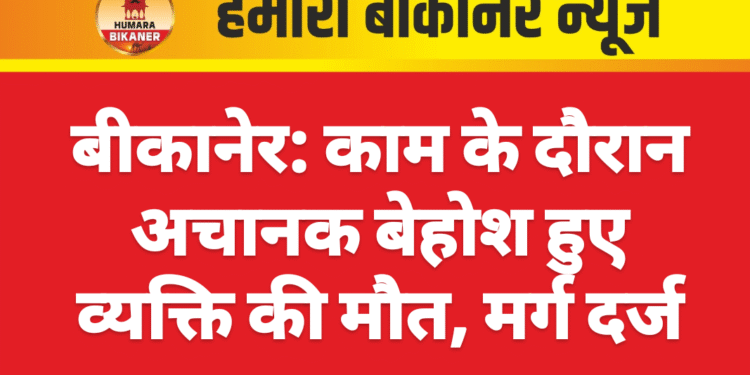 बीकानेर: काम के दौरान अचानक बेहोश हुए व्यक्ति की मौत, मर्ग दर्ज