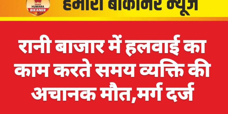रानी बाजार में हलवाई का काम करते समय व्यक्ति की अचानक मौत,मर्ग दर्ज