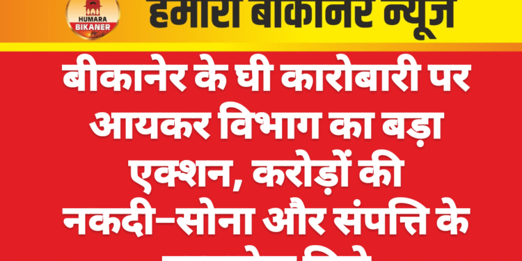 बीकानेर के घी कारोबारी पर आयकर विभाग का बड़ा एक्शन, करोड़ों की नकदी–सोना और संपत्ति के दस्तावेज मिले