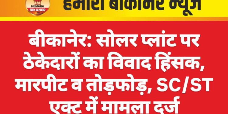 बीकानेर: सोलर प्लांट पर ठेकेदारों का विवाद हिंसक, मारपीट व तोड़फोड़, SC/ST एक्ट में मामला दर्ज
